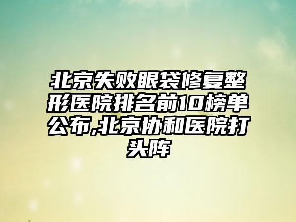 北京失败眼袋修复整形医院排名前10榜单公布,北京协和医院打头阵