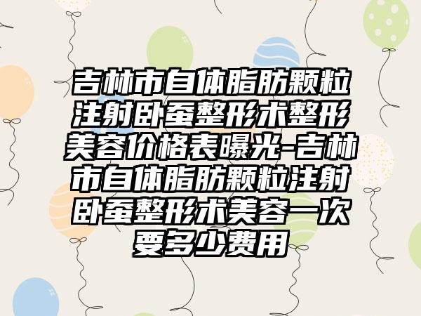 吉林市自体脂肪颗粒注射卧蚕整形术整形美容价格表曝光-吉林市自体脂肪颗粒注射卧蚕整形术美容一次要多少费用