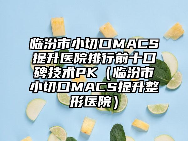 临汾市小切口MACS提升医院排行前十口碑技术PK（临汾市小切口MACS提升整形医院）