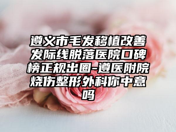 遵义市毛发移植改善发际线脱落医院口碑榜正规出圈-遵医附院烧伤整形外科你中意吗