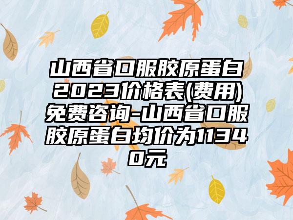 山西省口服胶原蛋白2023价格表(费用)免费咨询-山西省口服胶原蛋白均价为11340元