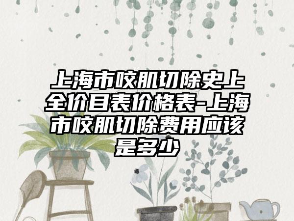 上海市咬肌切除史上全价目表价格表-上海市咬肌切除费用应该是多少