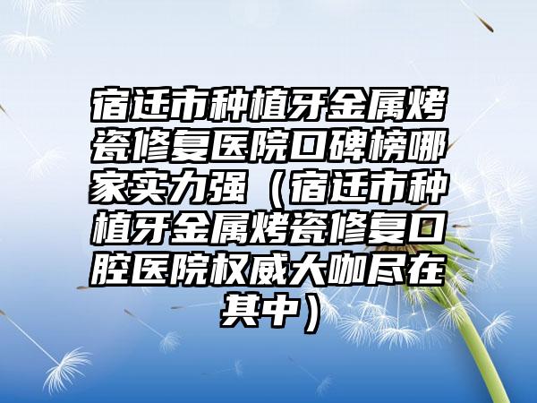 宿迁市种植牙金属烤瓷修复医院口碑榜哪家实力强（宿迁市种植牙金属烤瓷修复口腔医院权威大咖尽在其中）