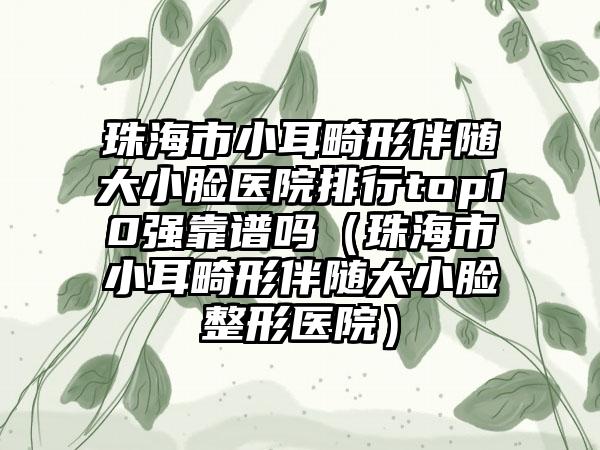 珠海市小耳畸形伴随大小脸医院排行top10强靠谱吗（珠海市小耳畸形伴随大小脸整形医院）