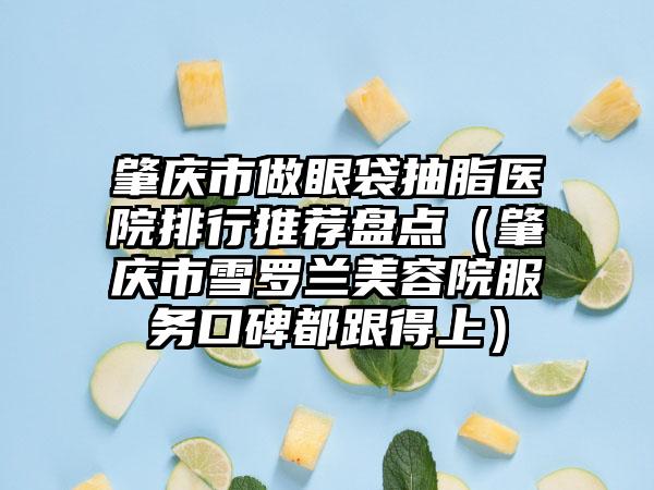 肇庆市做眼袋抽脂医院排行推荐盘点（肇庆市雪罗兰美容院服务口碑都跟得上）