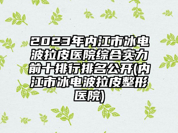 2023年内江市冰电波拉皮医院综合实力前十排行排名公开(内江市冰电波拉皮整形医院)