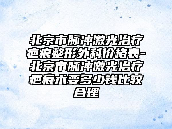 北京市脉冲激光治疗疤痕整形外科价格表-北京市脉冲激光治疗疤痕术要多少钱比较合理