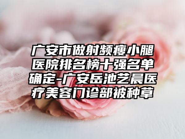 广安市做射频瘦小腿医院排名榜十强名单确定-广安岳池艺晨医疗美容门诊部被种草