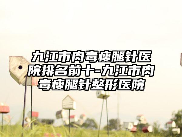 九江市肉毒瘦腿针医院排名前十-九江市肉毒瘦腿针整形医院