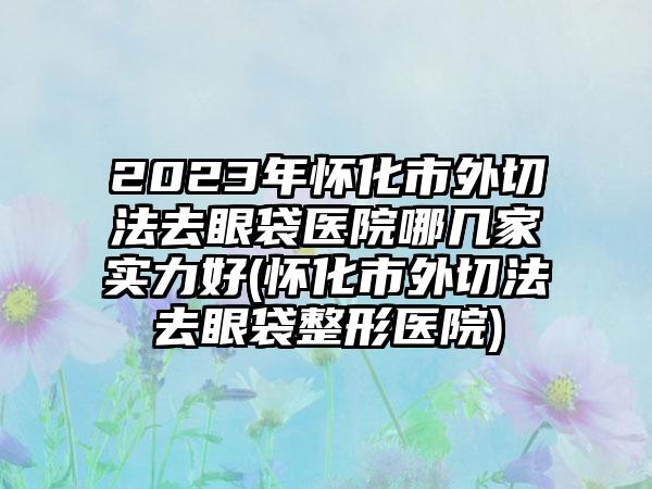 2023年怀化市外切法去眼袋医院哪几家实力好(怀化市外切法去眼袋整形医院)