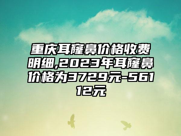 重庆耳窿鼻价格收费明细,2023年耳窿鼻价格为3729元-56112元