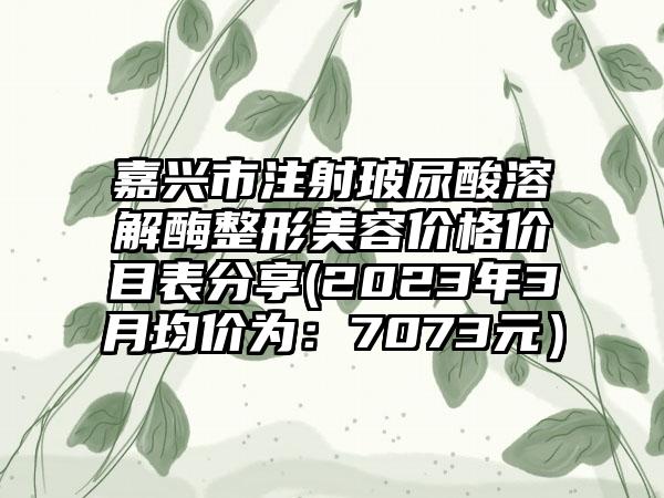 嘉兴市注射玻尿酸溶解酶整形美容价格价目表分享(2023年3月均价为：7073元）