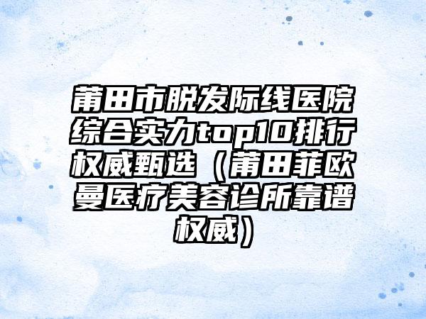 莆田市脱发际线医院综合实力top10排行权威甄选（莆田菲欧曼医疗美容诊所靠谱权威）