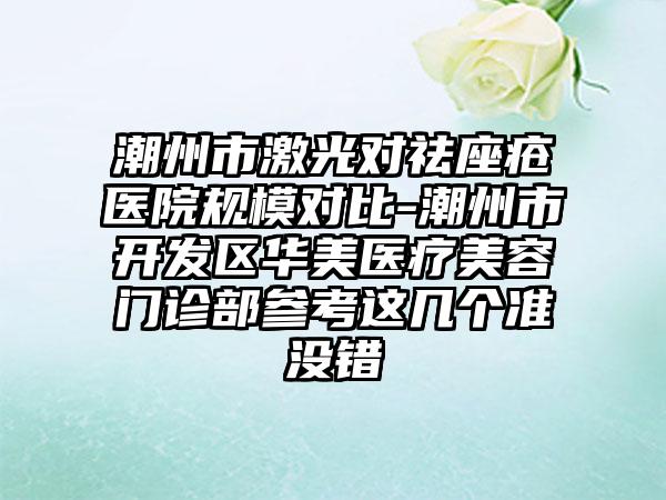 潮州市激光对祛座疮医院规模对比-潮州市开发区华美医疗美容门诊部参考这几个准没错