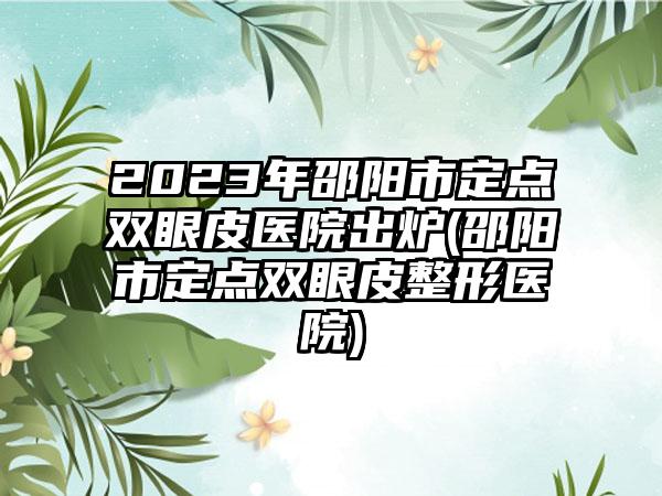 2023年邵阳市定点双眼皮医院出炉(邵阳市定点双眼皮整形医院)