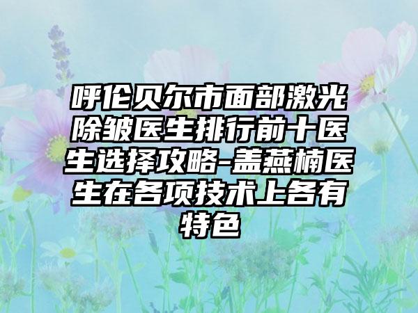 呼伦贝尔市面部激光除皱医生排行前十医生选择攻略-盖燕楠医生在各项技术上各有特色