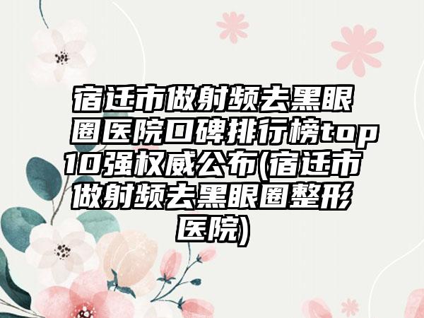 宿迁市做射频去黑眼圈医院口碑排行榜top10强权威公布(宿迁市做射频去黑眼圈整形医院)