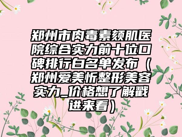 郑州市肉毒素颏肌医院综合实力前十位口碑排行白名单发布（郑州爱美忻整形美容实力_价格想了解戳进来看）