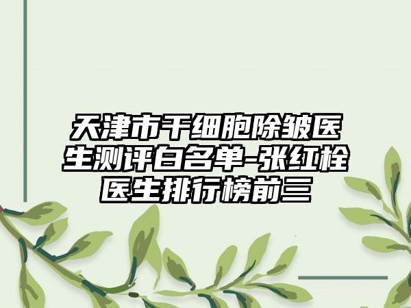 天津市干细胞除皱医生测评白名单-张红栓医生排行榜前三