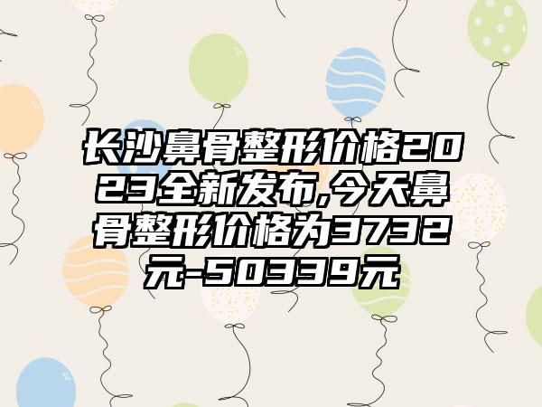 长沙鼻骨整形价格2023全新发布,今天鼻骨整形价格为3732元-50339元