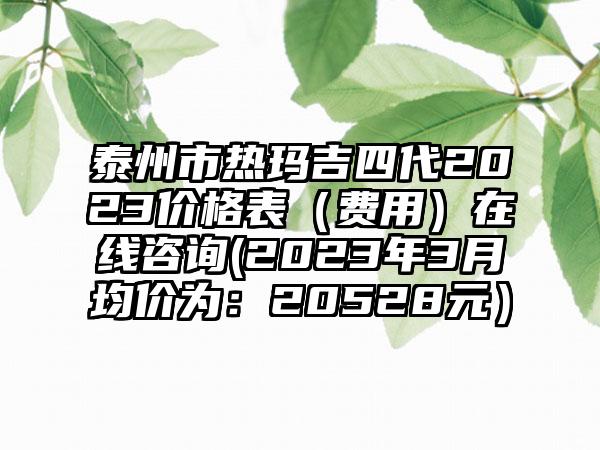 泰州市热玛吉四代2023价格表（费用）在线咨询(2023年3月均价为：20528元）