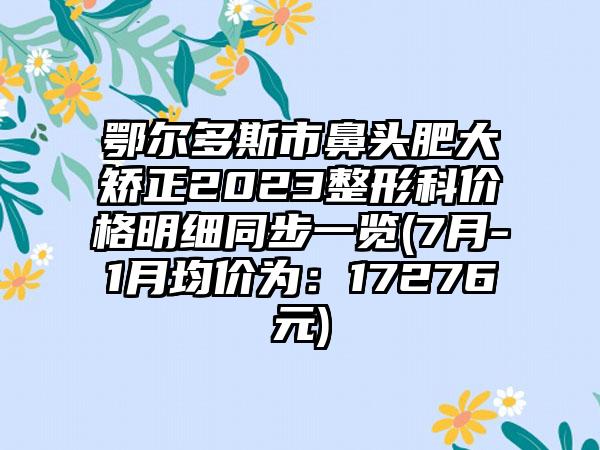 鄂尔多斯市鼻头肥大矫正2023整形科价格明细同步一览(7月-1月均价为：17276元)