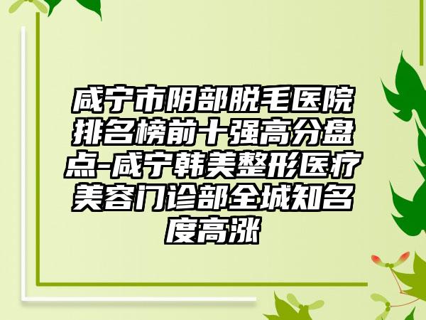 咸宁市阴部脱毛医院排名榜前十强高分盘点-咸宁韩美整形医疗美容门诊部全城知名度高涨