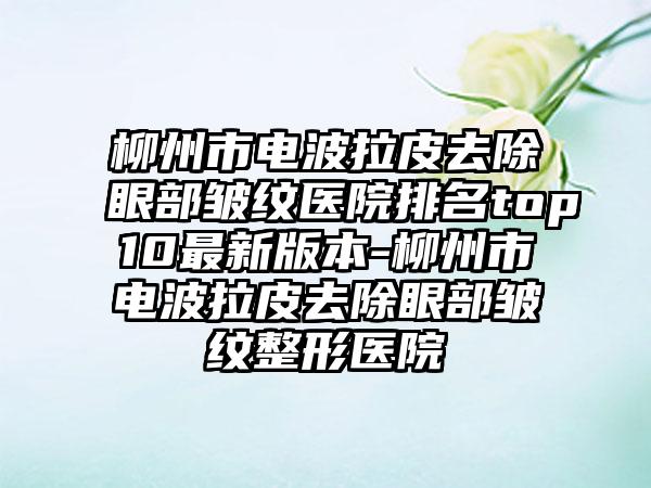 柳州市电波拉皮去除眼部皱纹医院排名top10最新版本-柳州市电波拉皮去除眼部皱纹整形医院