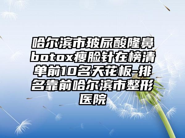 哈尔滨市玻尿酸隆鼻botox瘦脸针在榜清单前10名天花板-排名靠前哈尔滨市整形医院