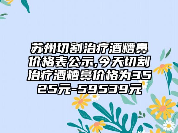 苏州切割治疗酒糟鼻价格表公示,今天切割治疗酒糟鼻价格为3525元-59539元