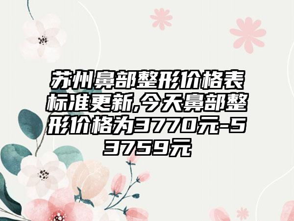 苏州鼻部整形价格表标准更新,今天鼻部整形价格为3770元-53759元