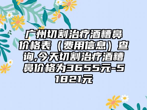 广州切割治疗酒糟鼻价格表（费用信息）查询,今天切割治疗酒糟鼻价格为3655元-51821元