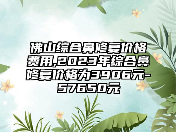 佛山综合鼻修复价格费用,2023年综合鼻修复价格为3906元-57650元