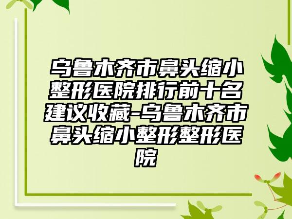 乌鲁木齐市鼻头缩小整形医院排行前十名建议收藏-乌鲁木齐市鼻头缩小整形整形医院