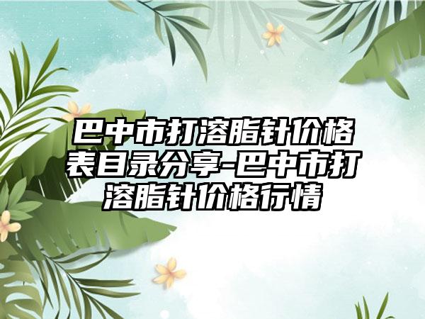 巴中市打溶脂针价格表目录分享-巴中市打溶脂针价格行情