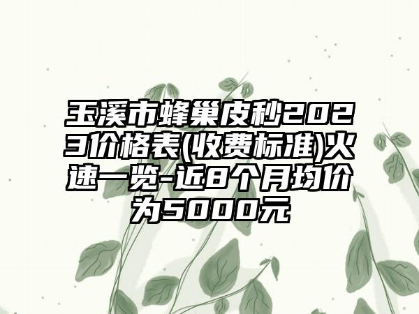 玉溪市蜂巢皮秒2023价格表(收费标准)火速一览-近8个月均价为5000元