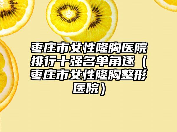 枣庄市女性隆胸医院排行十强名单角逐（枣庄市女性隆胸整形医院）