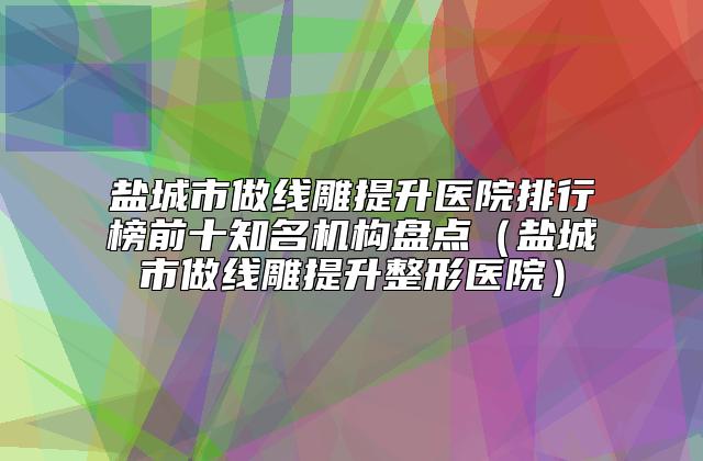 盐城市做线雕提升医院排行榜前十知名机构盘点（盐城市做线雕提升整形医院）