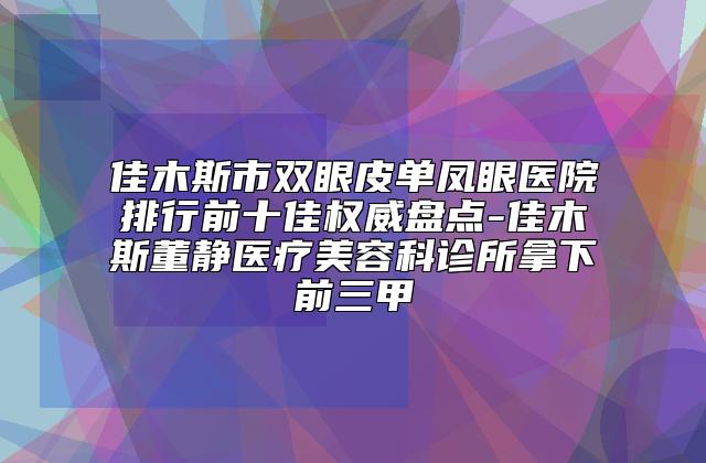 佳木斯市双眼皮单凤眼医院排行前十佳权威盘点-佳木斯董静医疗美容科诊所拿下前三甲