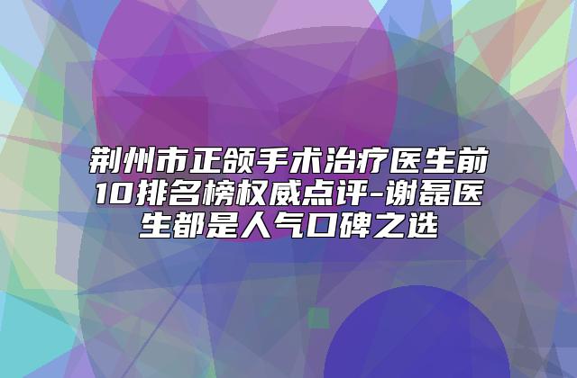 荆州市正颌手术治疗医生前10排名榜权威点评-谢磊医生都是人气口碑之选