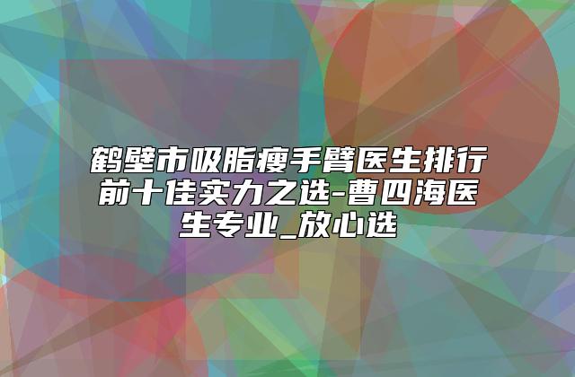 鹤壁市吸脂瘦手臂医生排行前十佳实力之选-曹四海医生专业_放心选