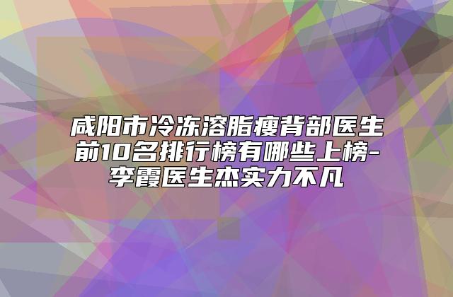 咸阳市冷冻溶脂瘦背部医生前10名排行榜有哪些上榜-李霞医生杰实力不凡