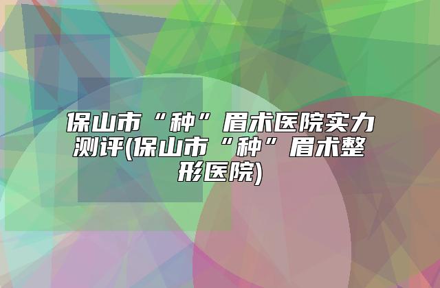 保山市“种”眉术医院实力测评(保山市“种”眉术整形医院)