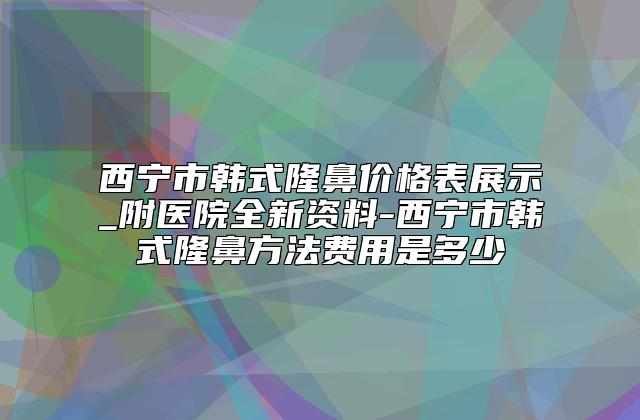 西宁市韩式隆鼻价格表展示_附医院全新资料-西宁市韩式隆鼻方法费用是多少