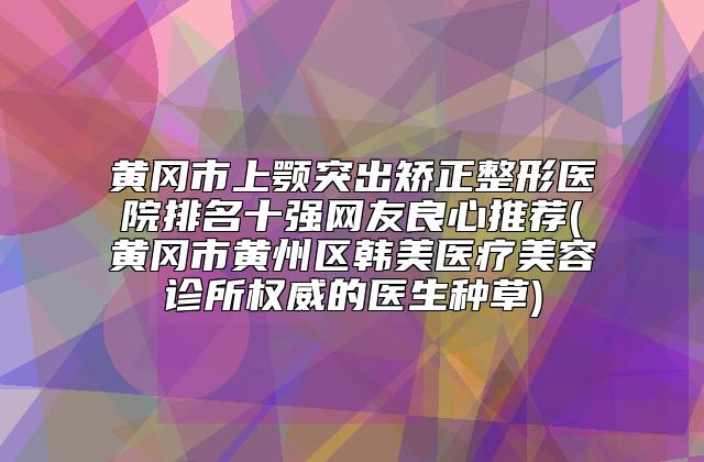 黄冈市上颚突出矫正整形医院排名十强网友良心推荐(黄冈市黄州区韩美医疗美容诊所权威的医生种草)