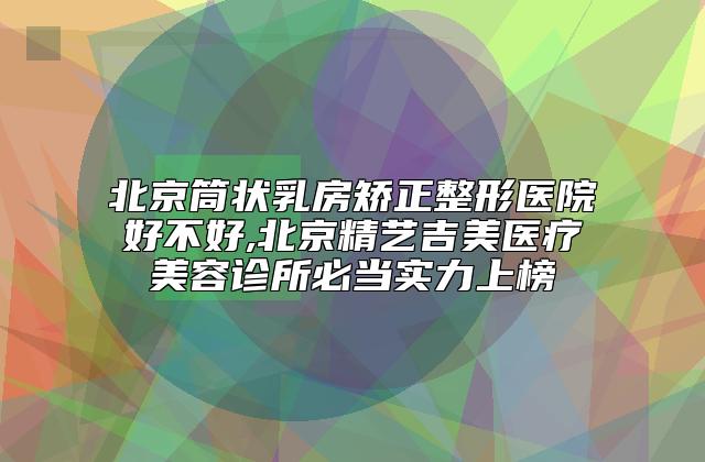 北京筒状乳房矫正整形医院好不好,北京精艺吉美医疗美容诊所必当实力上榜