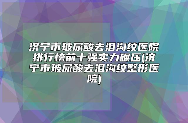 济宁市玻尿酸去泪沟纹医院排行榜前十强实力碾压(济宁市玻尿酸去泪沟纹整形医院)