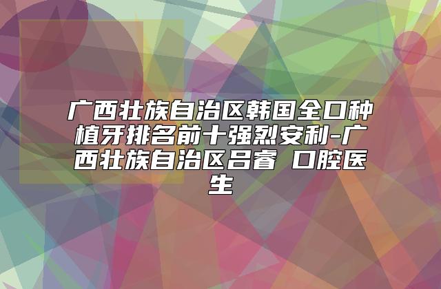 广西壮族自治区韩国全口种植牙排名前十强烈安利-广西壮族自治区吕睿紘口腔医生