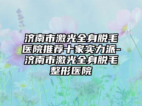 济南市激光全身脱毛医院推荐十家实力派-济南市激光全身脱毛整形医院