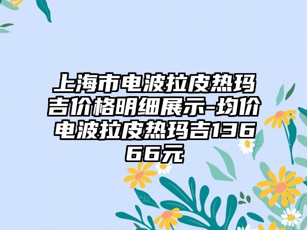 上海市电波拉皮热玛吉价格明细展示-均价电波拉皮热玛吉13666元